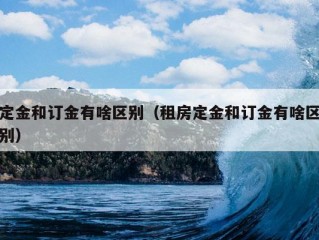 定金和订金有啥区别（租房定金和订金有啥区别）