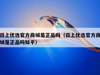 日上优选官方商城是正品吗（日上优选官方商城是正品吗知乎）