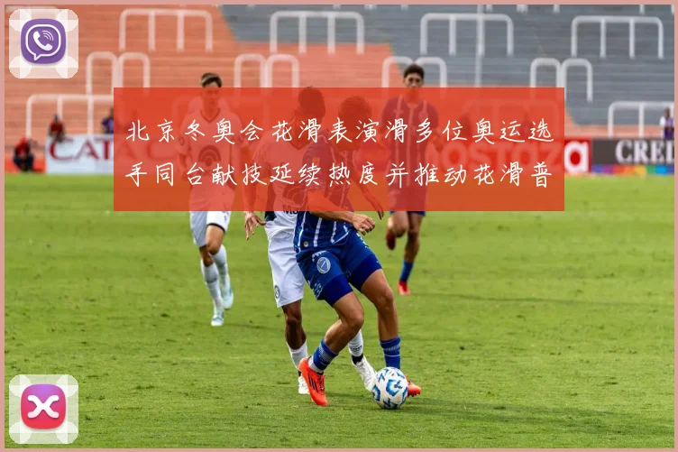 北京冬奥会花滑表演滑多位奥运选手同台献技延续热度并推动花滑普及