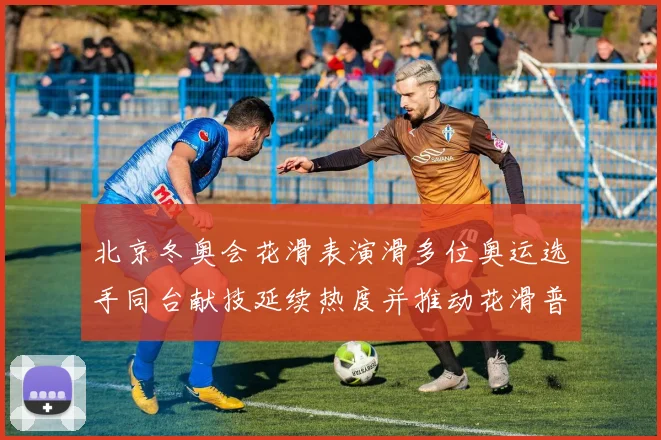 北京冬奥会花滑表演滑多位奥运选手同台献技延续热度并推动花滑普及