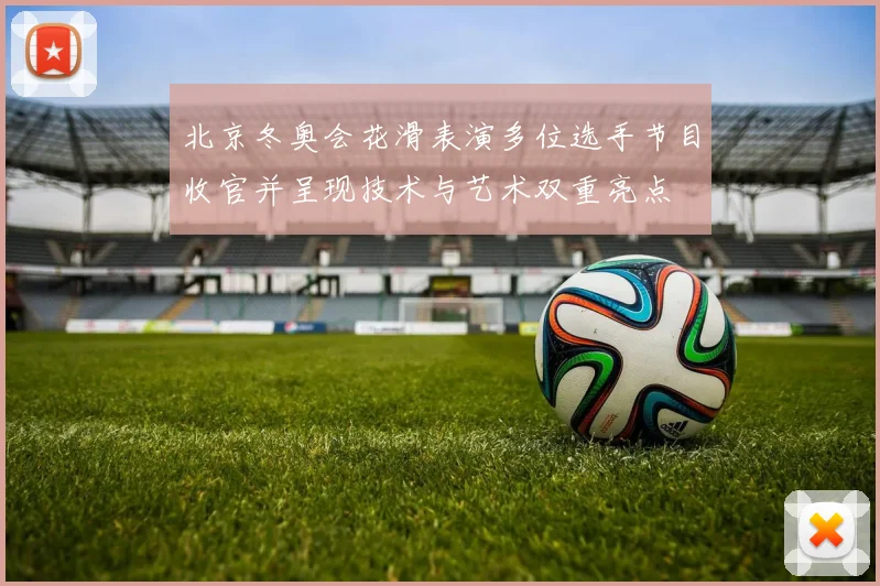 北京冬奥会花滑表演多位选手节目收官并呈现技术与艺术双重亮点